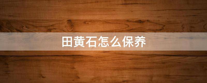田黄石怎么保养（田黄石保养方法）