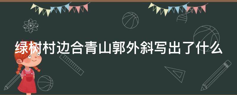 绿树村边合青山郭外斜写出了什么（绿树村边合青山郭外斜描写了怎样的画面）