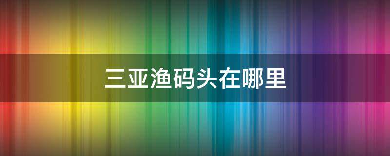 三亚渔码头在哪里 三亚的渔港码头在哪里