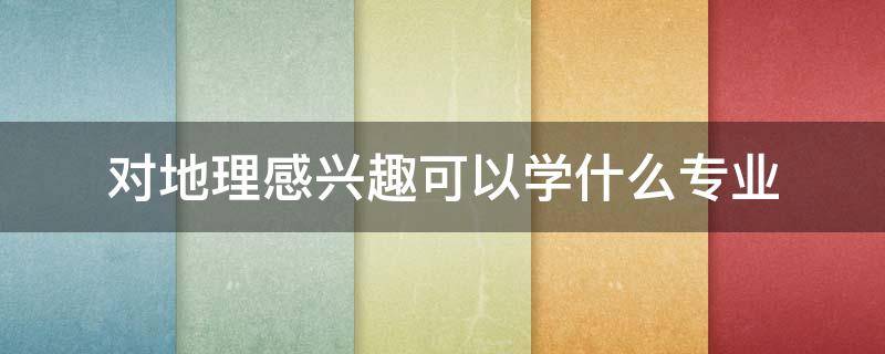 对地理感兴趣可以学什么专业 对历史和地理感兴趣可以学什么专业