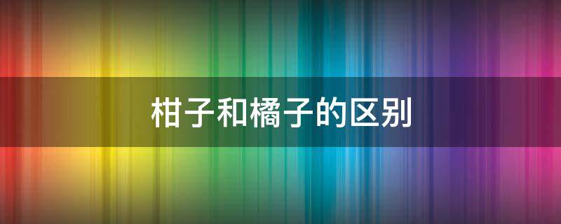 柑子和橘子的区别 柑子和橘子的区别在哪里