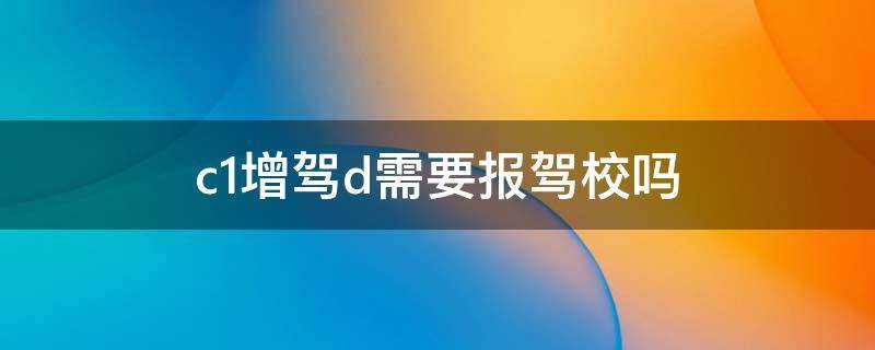 c1增驾d需要报驾校吗（c1增驾d证怎么考）