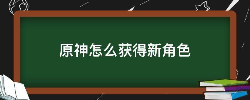 原神怎么获得新角色（原神怎么获得新角色迪卢克）