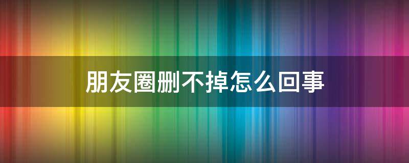 朋友圈删不掉怎么回事 朋友圈删不掉怎么办