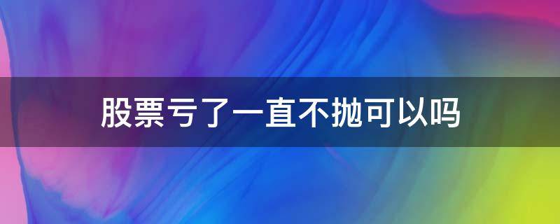 股票亏了一直不抛可以吗 股票不抛是不是不亏钱