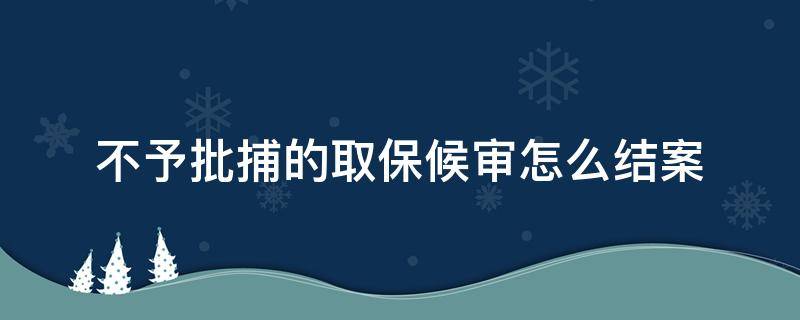 不予批捕的取保候审怎么结案 不予批捕的取保候审怎么结案后可以撤销案件吗?
