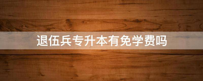 退伍兵专升本有免学费吗 专升本退伍兵学费免吗?