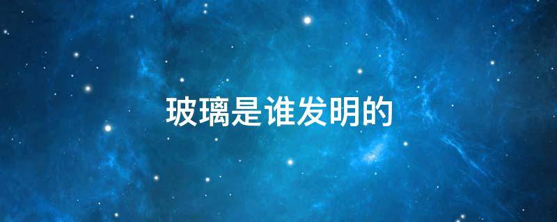 玻璃是谁发明的 玻璃是谁发明的?