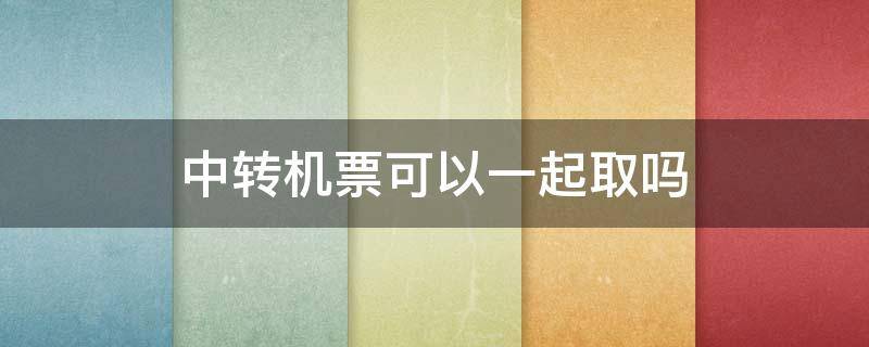 中转机票可以一起取吗 需要中转的机票一次取完还是到达中转地再取