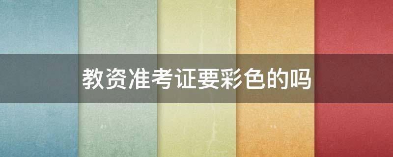 教资准考证要彩色的吗（教资准考证必须是彩印吗）