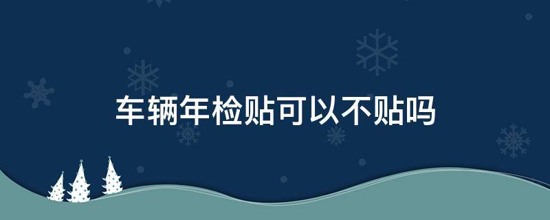 车辆年检贴可以不贴吗 车辆不贴年检贴会怎样