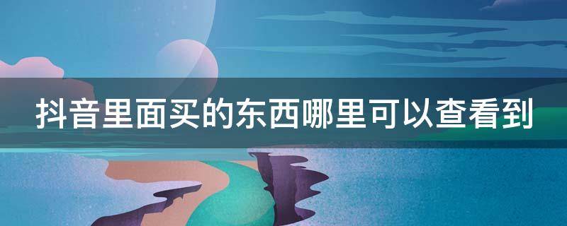 抖音里面买的东西哪里可以查看到（抖音里买的东西在哪能看到）