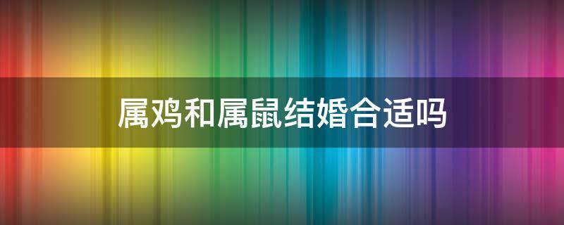 属鸡和属鼠结婚合适吗 属鸡和属鼠的适合结婚吗