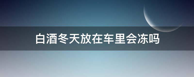 白酒冬天放在车里会冻吗（冬天白酒放车里会不会冻）