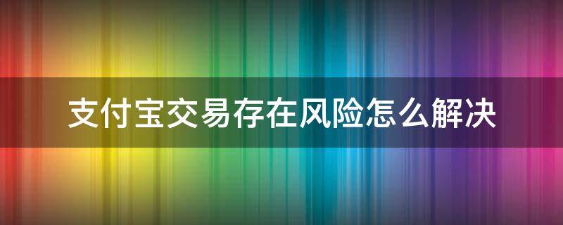 支付宝交易存在风险怎么解决（支付宝交易存在风险怎么办）