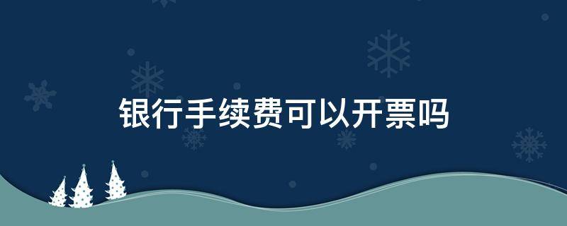 银行手续费可以开票吗（银行能开手续费发票吗）