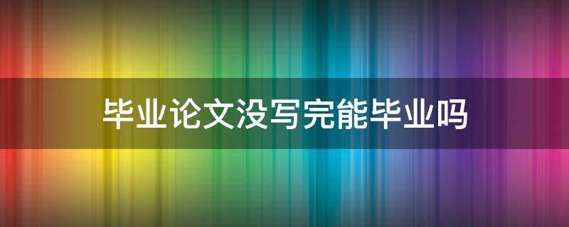 毕业论文没写完能毕业吗 毕业论文没写完会怎样