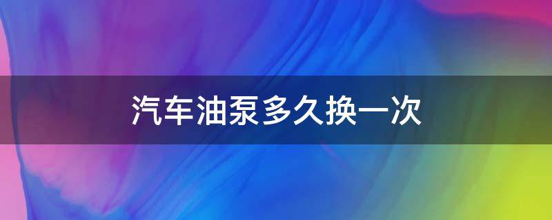 汽车油泵多久换一次（汽车汽油泵多久需要更换）