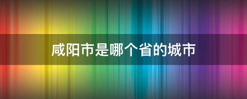 咸阳市是哪个省的城市 咸阳是哪个省