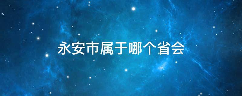 永安市属于哪个省会 永安市属于哪个地级市