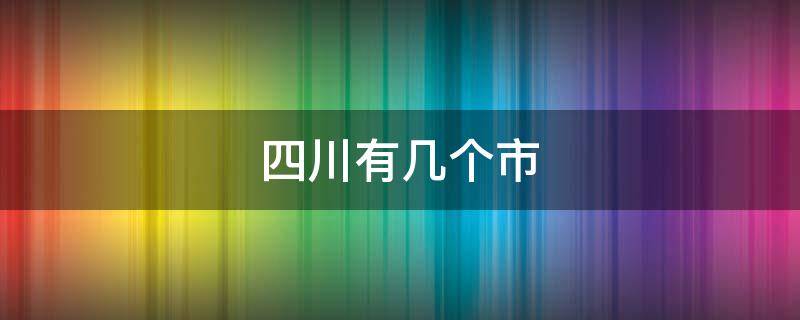 四川有几个市（四川有几个市几个县几个区）