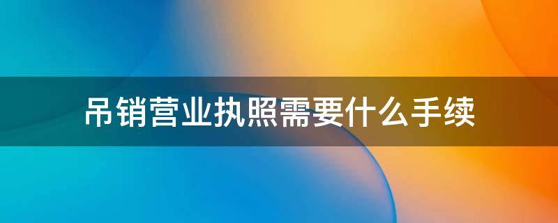 吊销营业执照需要什么手续 办理吊销营业执照需要什么东西