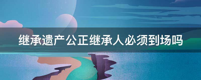 继承遗产公正继承人必须到场吗 继承遗产公正继承人必须到场吗