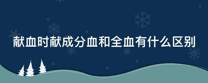 献血时献成分血和全血有什么区别 献成分血好还是全血好百度百科