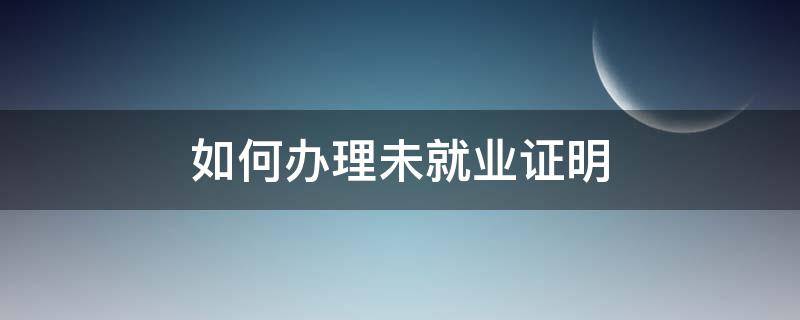 如何办理未就业证明（未就业证明怎么办理需要哪些材料）