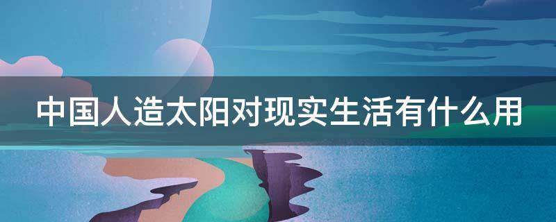 中国人造太阳对现实生活有什么用 中国的人造太阳目前能在人们的生活中起广泛的作用