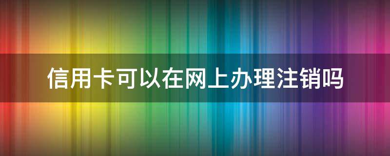 信用卡可以在网上办理注销吗（网上能注销信用卡吗）