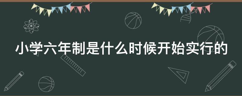 小学六年制是什么时候开始实行的（小学六年制是什么时候开始实行的教育）