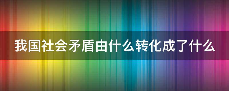 我国社会矛盾由什么转化成了什么 我国社会矛盾由什么转化成了什么和什么