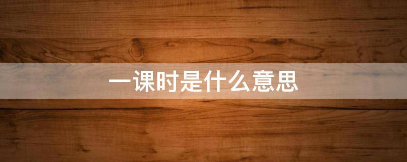 一课时是什么意思 一课时指的是什么?