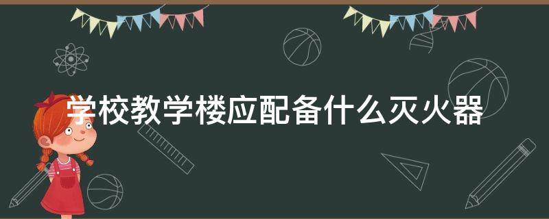 学校教学楼应配备什么灭火器 学校教学楼应该配备什么样的灭火器