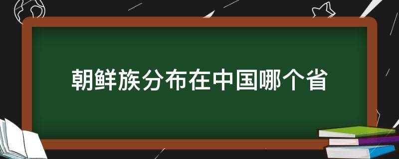 朝鲜族分布在中国哪个省 朝鲜族分布在中国哪个省最多