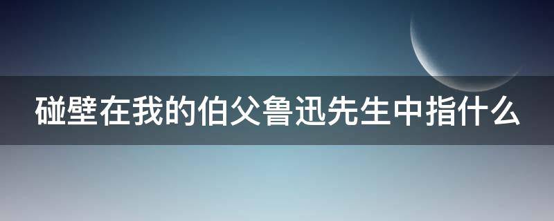 碰壁在我的伯父鲁迅先生中指什么（伯父说的碰壁和我理解的碰壁意思一样吗）