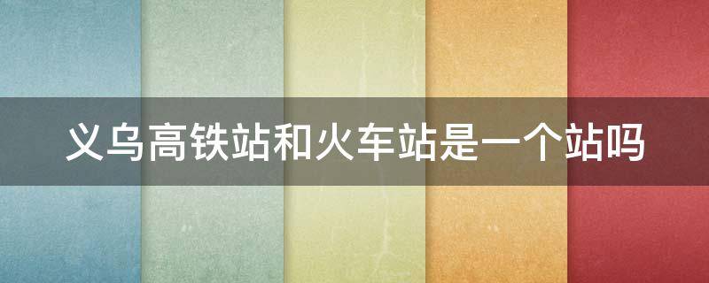 义乌高铁站和火车站是一个站吗 义乌高铁站和火车站是一个站吗多少钱