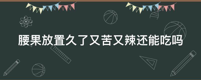 腰果放置久了又苦又辣还能吃吗 腰果放置久了又苦又辣还能吃吗有毒吗