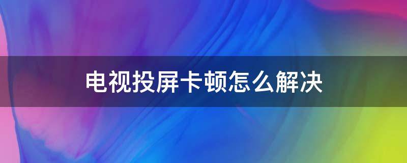 电视投屏卡顿怎么解决 电视投屏会卡顿是电视的问题吗