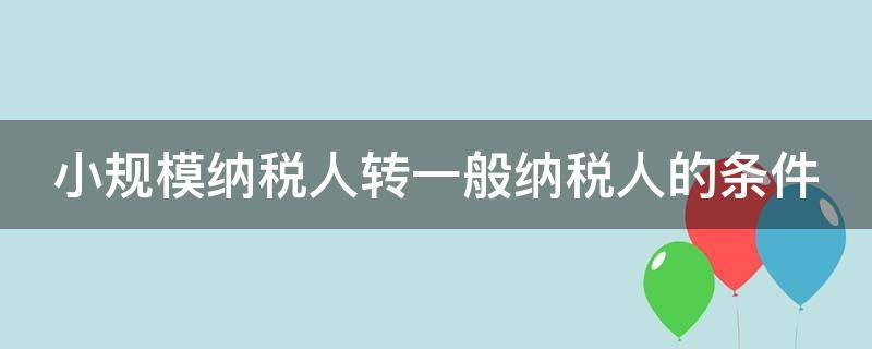 小规模纳税人转一般纳税人的条件 小规模纳税人转一般纳税人的条件2023