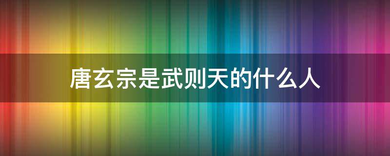 唐玄宗是武则天的什么人 唐高宗是武则天的什么人