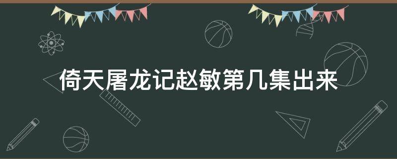 倚天屠龙记赵敏第几集出来（新版倚天赵敏第几集出现的）