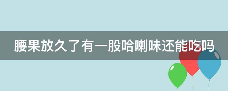 腰果放久了有一股哈喇味还能吃吗（腰果放久了有一股哈喇味还能吃吗为什么）