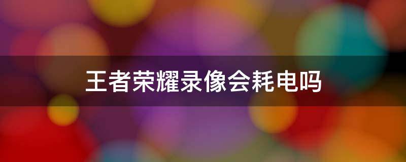 王者荣耀录像会耗电吗 王者荣耀录像会卡吗