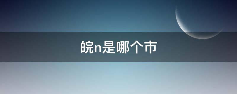 皖n是哪个市（皖N是哪个市的车牌）