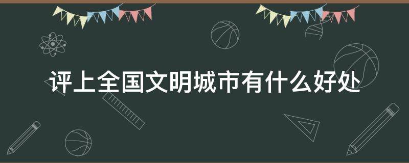 评上全国文明城市有什么好处 评上全国文明城市有哪些好处