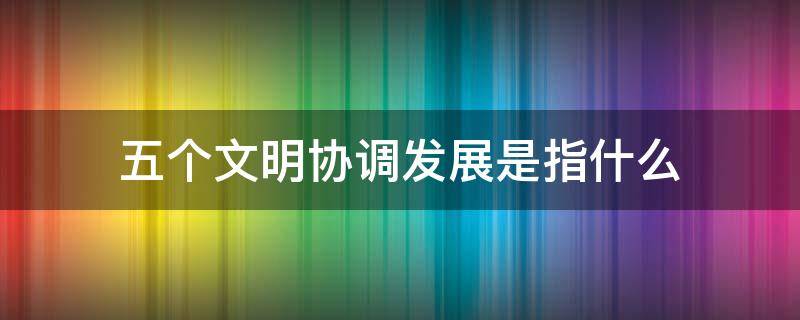 五个文明协调发展是指什么（下列关于五个文明协调发展的表述正确的是）