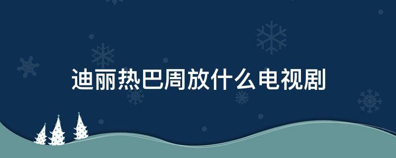 迪丽热巴周放什么电视剧 迪丽热巴周放是什么电视剧