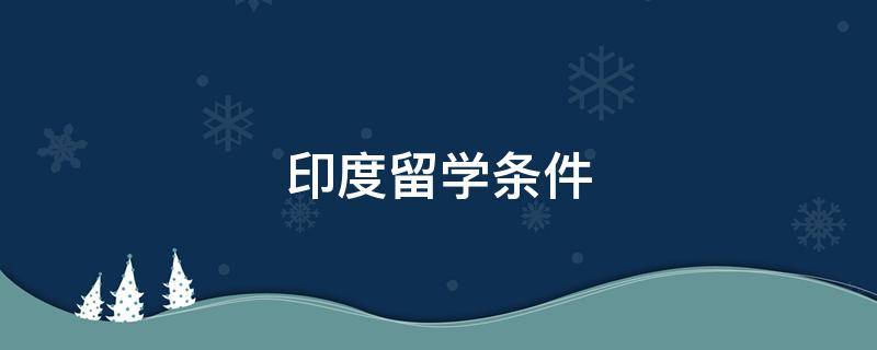 印度留学条件 印度人来中国留学需要达到什么条件